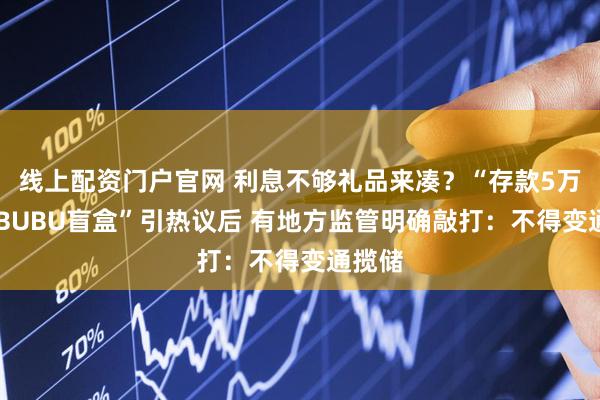 线上配资门户官网 利息不够礼品来凑？“存款5万送LABUBU盲盒”引热议后 有地方监管明确敲打：不得变通揽储