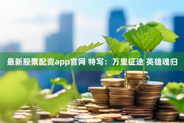最新股票配资app官网 特写：万里征途 英雄魂归