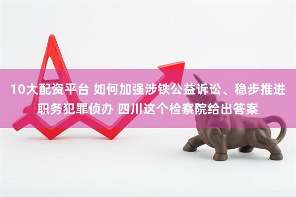 10大配资平台 如何加强涉铁公益诉讼、稳步推进职务犯罪侦办 四川这个检察院给出答案