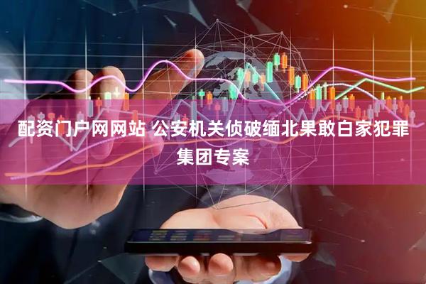 配资门户网网站 公安机关侦破缅北果敢白家犯罪集团专案