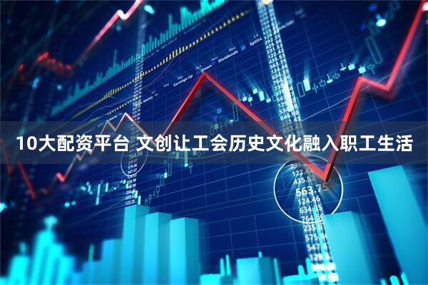10大配资平台 文创让工会历史文化融入职工生活