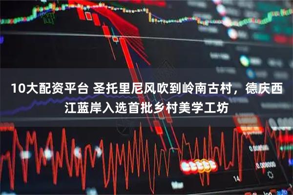 10大配资平台 圣托里尼风吹到岭南古村，德庆西江蓝岸入选首批乡村美学工坊