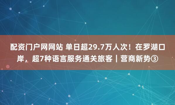 配资门户网网站 单日超29.7万人次！在罗湖口岸，超7种语言服务通关旅客｜营商新势③