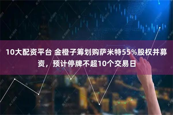 10大配资平台 金橙子筹划购萨米特55%股权并募资，预计停牌不超10个交易日