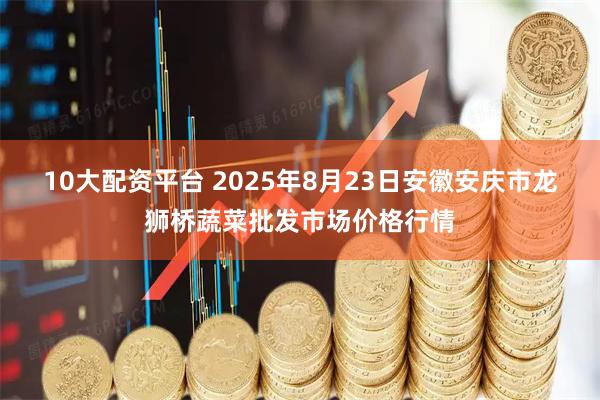 10大配资平台 2025年8月23日安徽安庆市龙狮桥蔬菜批发市场价格行情