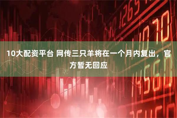 10大配资平台 网传三只羊将在一个月内复出，官方暂无回应
